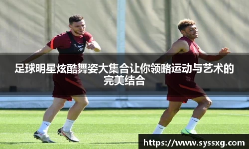 足球明星炫酷舞姿大集合让你领略运动与艺术的完美结合